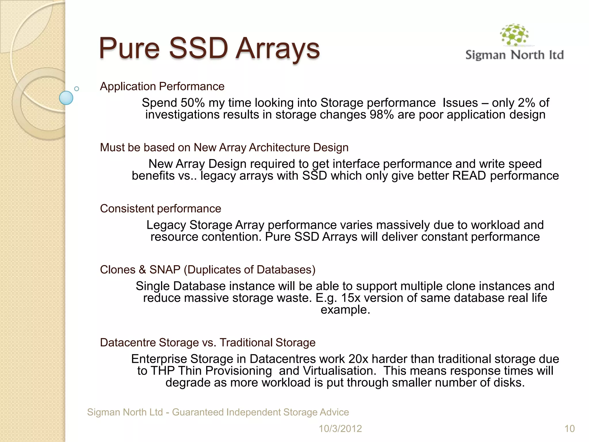 Pure SSD Arrays
  Application Performance
           Spend 50% my time looking into Storage performance Issues – only 2% of
           investigations results in storage changes 98% are poor application design

  Must be based on New Array Architecture Design
           New Array Design required to get interface performance and write speed
         benefits vs.. legacy arrays with SSD which only give better READ performance

  Consistent performance
            Legacy Storage Array performance varies massively due to workload and
             resource contention. Pure SSD Arrays will deliver constant performance

  Clones & SNAP (Duplicates of Databases)
          Single Database instance will be able to support multiple clone instances and
           reduce massive storage waste. E.g. 15x version of same database real life
                                            example.

  Datacentre Storage vs. Traditional Storage
         Enterprise Storage in Datacentres work 20x harder than traditional storage due
          to THP Thin Provisioning and Virtualisation. This means response times will
               degrade as more workload is put through smaller number of disks.

Sigman North Ltd - Guaranteed Independent Storage Advice
                                                 10/3/2012                                10
 
