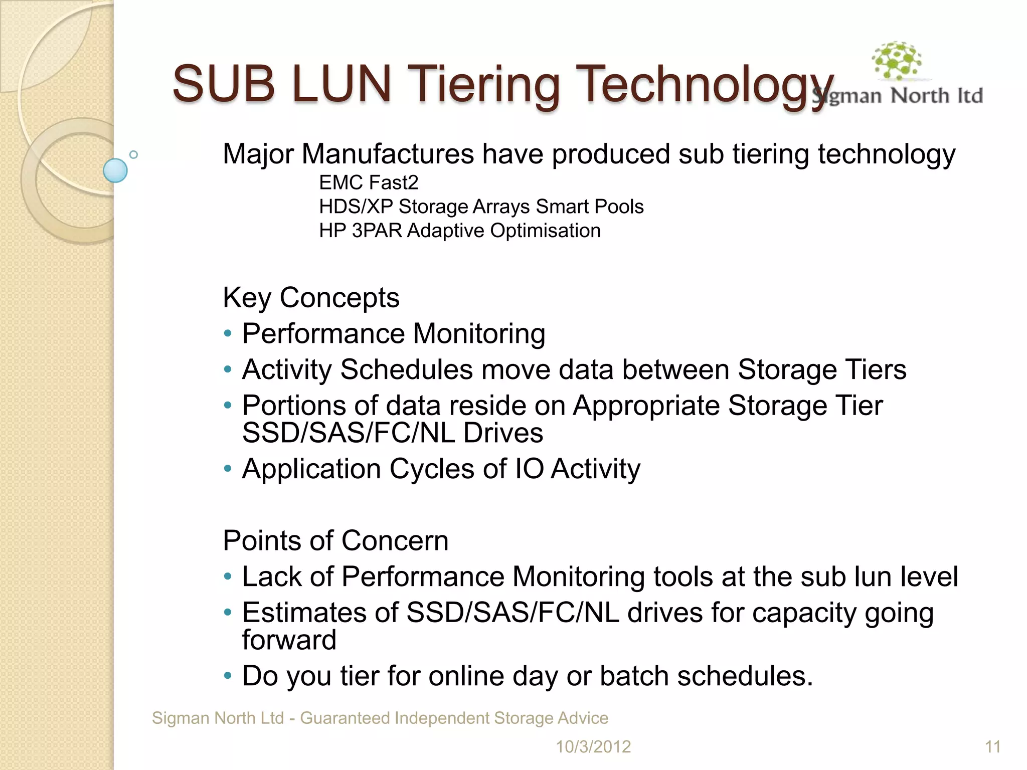 SUB LUN Tiering Technology
        Major Manufactures have produced sub tiering technology
                    EMC Fast2
                    HDS/XP Storage Arrays Smart Pools
                    HP 3PAR Adaptive Optimisation


        Key Concepts
        • Performance Monitoring
        • Activity Schedules move data between Storage Tiers
        • Portions of data reside on Appropriate Storage Tier
          SSD/SAS/FC/NL Drives
        • Application Cycles of IO Activity

        Points of Concern
        • Lack of Performance Monitoring tools at the sub lun level
        • Estimates of SSD/SAS/FC/NL drives for capacity going
          forward
        • Do you tier for online day or batch schedules.
Sigman North Ltd - Guaranteed Independent Storage Advice
                                                 10/3/2012            11
 