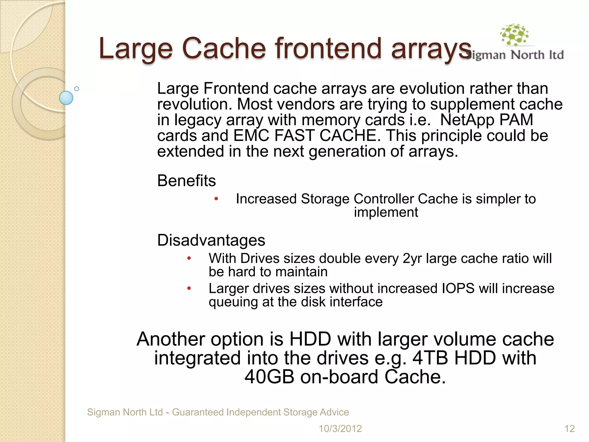 Large Cache frontend arrays
              Large Frontend cache arrays are evolution rather than
              revolution. Most vendors are trying to supplement cache
              in legacy array with memory cards i.e. NetApp PAM
              cards and EMC FAST CACHE. This principle could be
              extended in the next generation of arrays.
              Benefits
                           •   Increased Storage Controller Cache is simpler to
                                                 implement

              Disadvantages
                     •   With Drives sizes double every 2yr large cache ratio will
                         be hard to maintain
                     •   Larger drives sizes without increased IOPS will increase
                         queuing at the disk interface

          Another option is HDD with larger volume cache
           integrated into the drives e.g. 4TB HDD with
                      40GB on-board Cache.
Sigman North Ltd - Guaranteed Independent Storage Advice
                                                 10/3/2012                           12
 