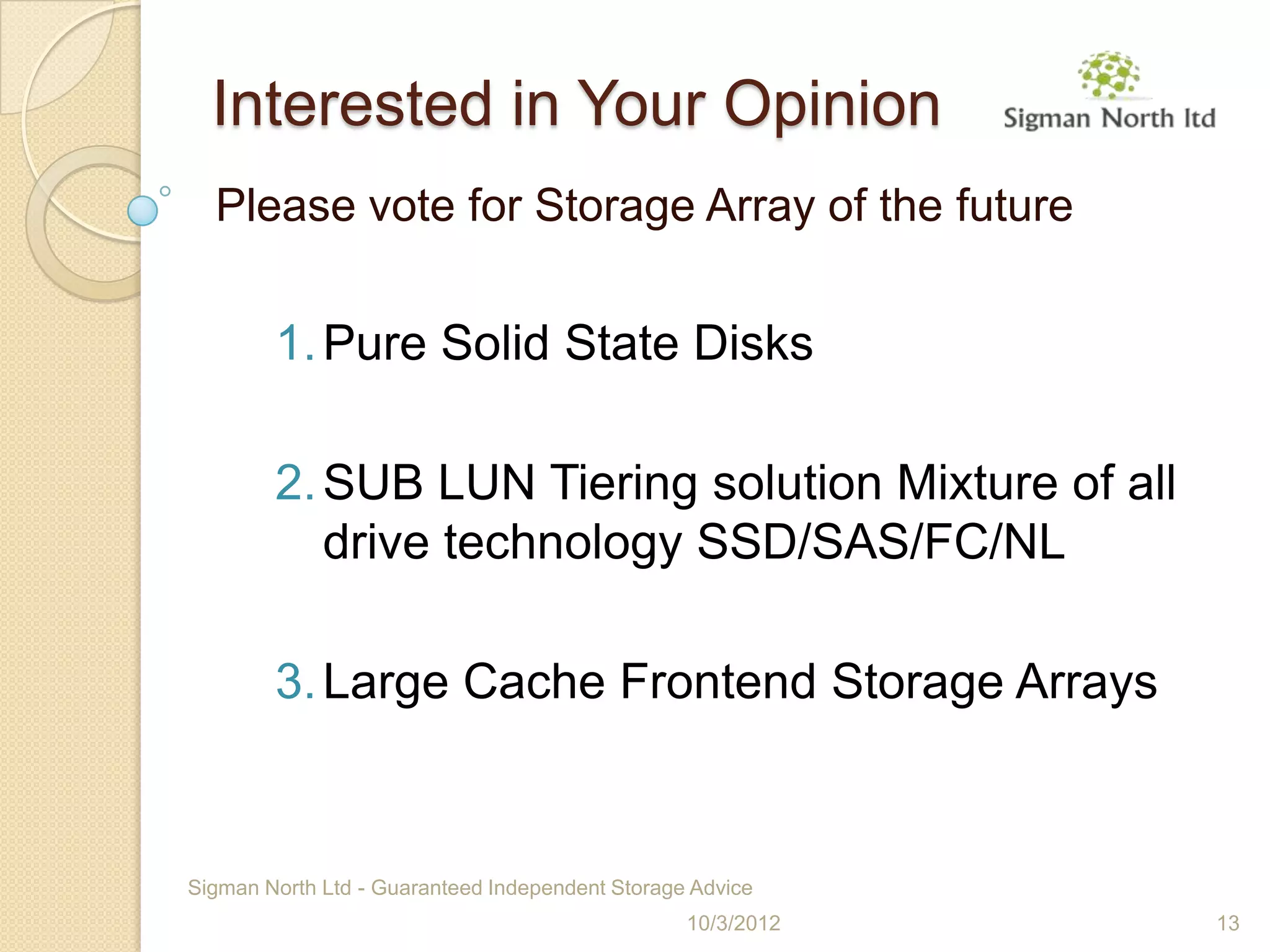 Interested in Your Opinion
  Please vote for Storage Array of the future


        1. Pure Solid State Disks

        2. SUB LUN Tiering solution Mixture of all
           drive technology SSD/SAS/FC/NL

        3. Large Cache Frontend Storage Arrays


Sigman North Ltd - Guaranteed Independent Storage Advice
                                                 10/3/2012   13
 