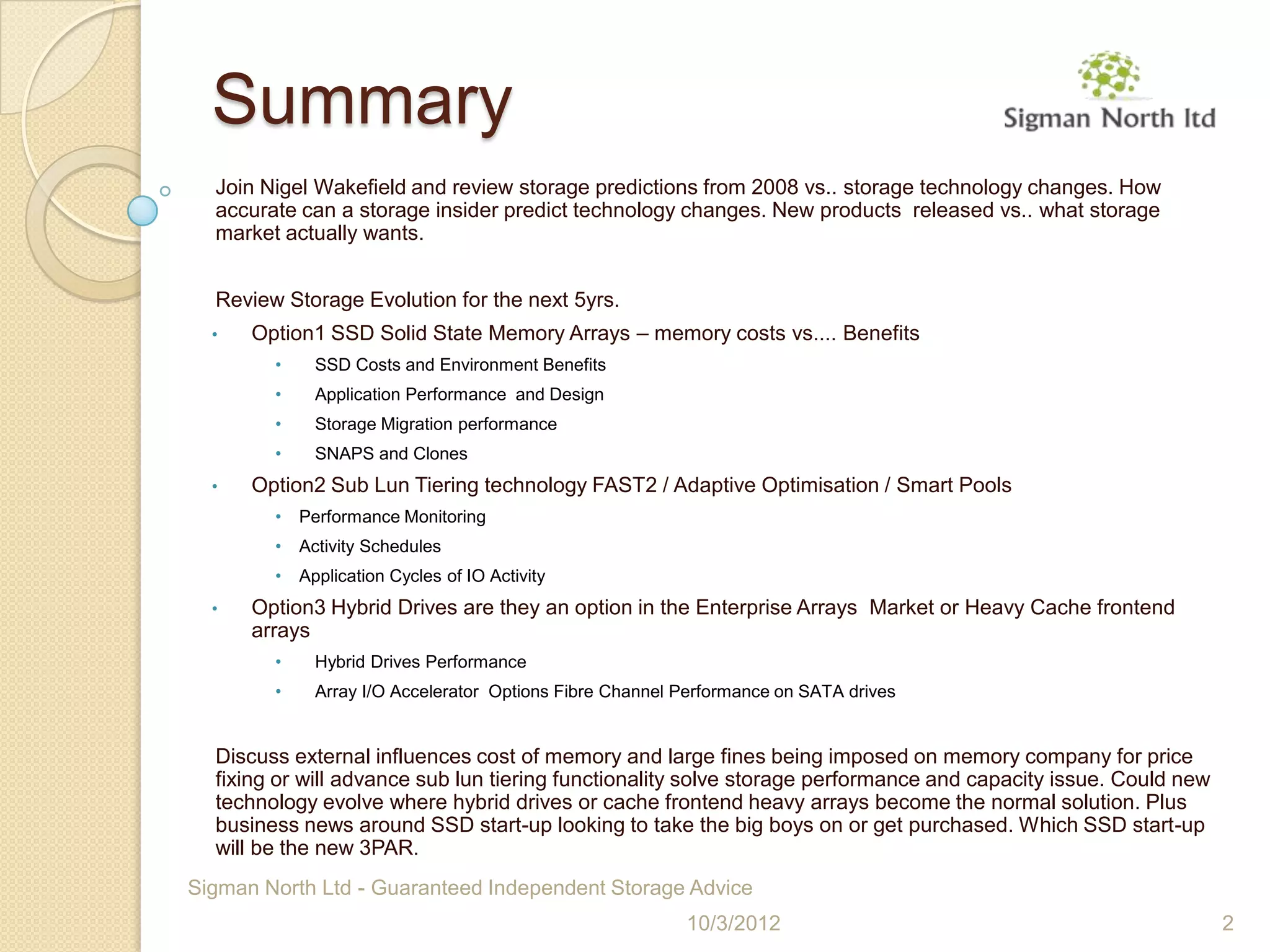 Summary
  Join Nigel Wakefield and review storage predictions from 2008 vs.. storage technology changes. How
  accurate can a storage insider predict technology changes. New products released vs.. what storage
  market actually wants.


  Review Storage Evolution for the next 5yrs.
  •   Option1 SSD Solid State Memory Arrays – memory costs vs.... Benefits
        •     SSD Costs and Environment Benefits
        •     Application Performance and Design
        •     Storage Migration performance
        •     SNAPS and Clones
  •   Option2 Sub Lun Tiering technology FAST2 / Adaptive Optimisation / Smart Pools
        •   Performance Monitoring
        •   Activity Schedules
        •   Application Cycles of IO Activity
  •   Option3 Hybrid Drives are they an option in the Enterprise Arrays Market or Heavy Cache frontend
      arrays
        •     Hybrid Drives Performance
        •     Array I/O Accelerator Options Fibre Channel Performance on SATA drives


  Discuss external influences cost of memory and large fines being imposed on memory company for price
  fixing or will advance sub lun tiering functionality solve storage performance and capacity issue. Could new
  technology evolve where hybrid drives or cache frontend heavy arrays become the normal solution. Plus
  business news around SSD start-up looking to take the big boys on or get purchased. Which SSD start-up
  will be the new 3PAR.
Sigman North Ltd - Guaranteed Independent Storage Advice
                                                          10/3/2012                                              2
 