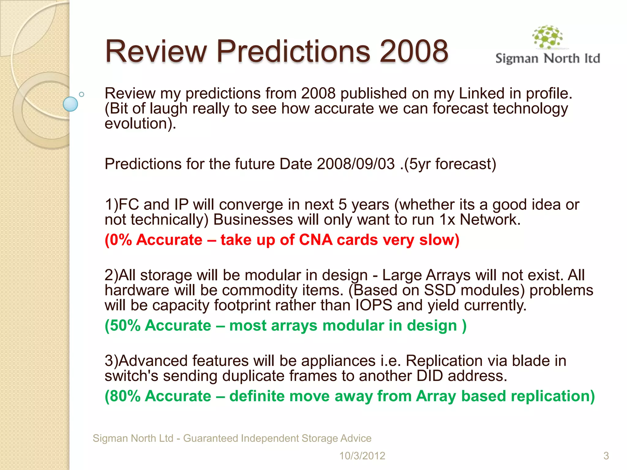 Review Predictions 2008
  Review my predictions from 2008 published on my Linked in profile.
  (Bit of laugh really to see how accurate we can forecast technology
  evolution).

  Predictions for the future Date 2008/09/03 .(5yr forecast)

  1)FC and IP will converge in next 5 years (whether its a good idea or
  not technically) Businesses will only want to run 1x Network.
  (0% Accurate – take up of CNA cards very slow)

  2)All storage will be modular in design - Large Arrays will not exist. All
  hardware will be commodity items. (Based on SSD modules) problems
  will be capacity footprint rather than IOPS and yield currently.
  (50% Accurate – most arrays modular in design )

  3)Advanced features will be appliances i.e. Replication via blade in
  switch's sending duplicate frames to another DID address.
  (80% Accurate – definite move away from Array based replication)

Sigman North Ltd - Guaranteed Independent Storage Advice
                                                 10/3/2012                     3
 