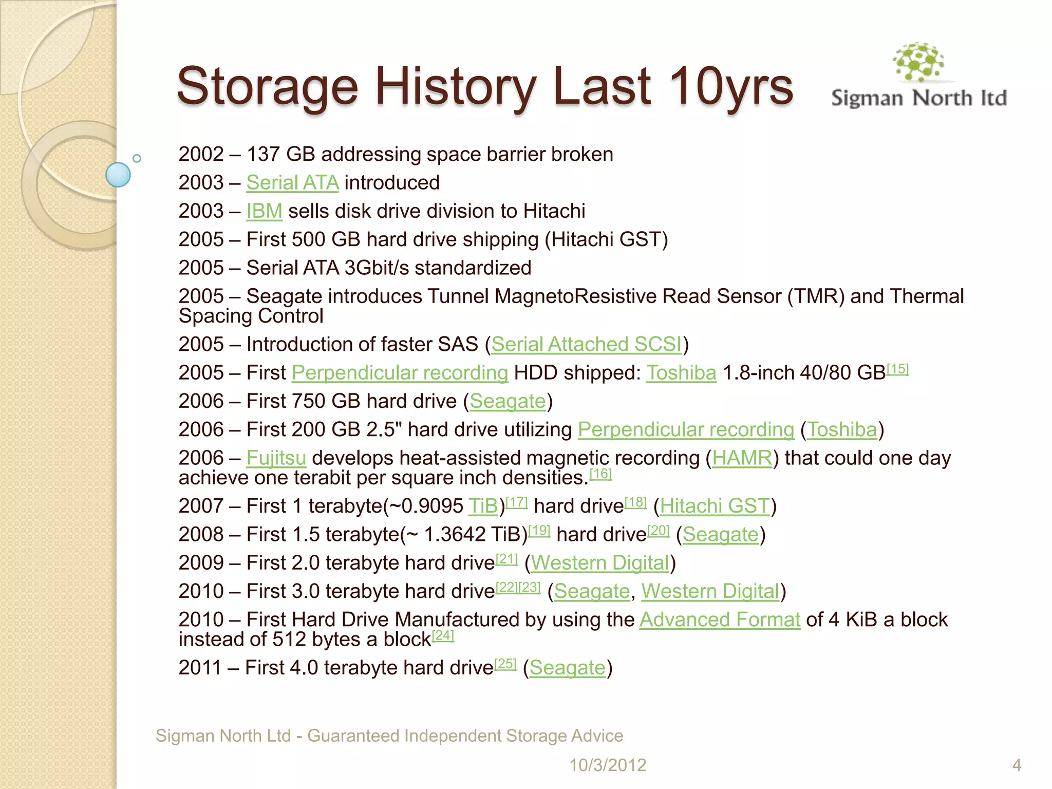 Storage History Last 10yrs
  2002 – 137 GB addressing space barrier broken
  2003 – Serial ATA introduced
  2003 – IBM sells disk drive division to Hitachi
  2005 – First 500 GB hard drive shipping (Hitachi GST)
  2005 – Serial ATA 3Gbit/s standardized
  2005 – Seagate introduces Tunnel MagnetoResistive Read Sensor (TMR) and Thermal
  Spacing Control
  2005 – Introduction of faster SAS (Serial Attached SCSI)
  2005 – First Perpendicular recording HDD shipped: Toshiba 1.8-inch 40/80 GB[15]
  2006 – First 750 GB hard drive (Seagate)
  2006 – First 200 GB 2.5" hard drive utilizing Perpendicular recording (Toshiba)
  2006 – Fujitsu develops heat-assisted magnetic recording (HAMR) that could one day
  achieve one terabit per square inch densities.[16]
  2007 – First 1 terabyte(~0.9095 TiB)[17] hard drive[18] (Hitachi GST)
  2008 – First 1.5 terabyte(~ 1.3642 TiB)[19] hard drive[20] (Seagate)
  2009 – First 2.0 terabyte hard drive[21] (Western Digital)
  2010 – First 3.0 terabyte hard drive[22][23] (Seagate, Western Digital)
  2010 – First Hard Drive Manufactured by using the Advanced Format of 4 KiB a block
  instead of 512 bytes a block[24]
  2011 – First 4.0 terabyte hard drive[25] (Seagate)


Sigman North Ltd - Guaranteed Independent Storage Advice
                                                 10/3/2012                             4
 