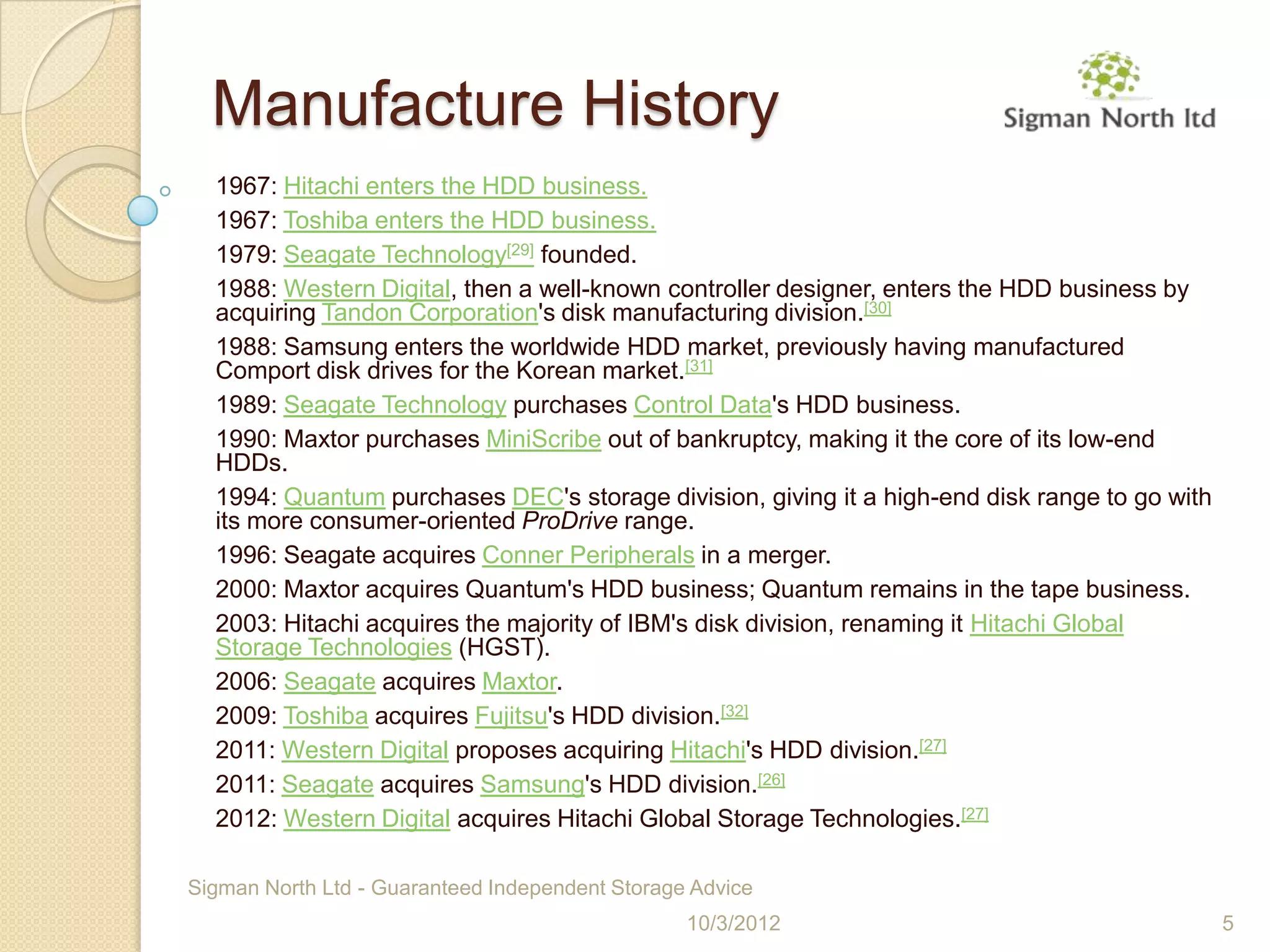 Manufacture History
  1967: Hitachi enters the HDD business.
  1967: Toshiba enters the HDD business.
  1979: Seagate Technology[29] founded.
  1988: Western Digital, then a well-known controller designer, enters the HDD business by
  acquiring Tandon Corporation's disk manufacturing division.[30]
  1988: Samsung enters the worldwide HDD market, previously having manufactured
  Comport disk drives for the Korean market.[31]
  1989: Seagate Technology purchases Control Data's HDD business.
  1990: Maxtor purchases MiniScribe out of bankruptcy, making it the core of its low-end
  HDDs.
  1994: Quantum purchases DEC's storage division, giving it a high-end disk range to go with
  its more consumer-oriented ProDrive range.
  1996: Seagate acquires Conner Peripherals in a merger.
  2000: Maxtor acquires Quantum's HDD business; Quantum remains in the tape business.
  2003: Hitachi acquires the majority of IBM's disk division, renaming it Hitachi Global
  Storage Technologies (HGST).
  2006: Seagate acquires Maxtor.
  2009: Toshiba acquires Fujitsu's HDD division.[32]
  2011: Western Digital proposes acquiring Hitachi's HDD division.[27]
  2011: Seagate acquires Samsung's HDD division.[26]
  2012: Western Digital acquires Hitachi Global Storage Technologies.[27]

Sigman North Ltd - Guaranteed Independent Storage Advice
                                                 10/3/2012                                     5
 