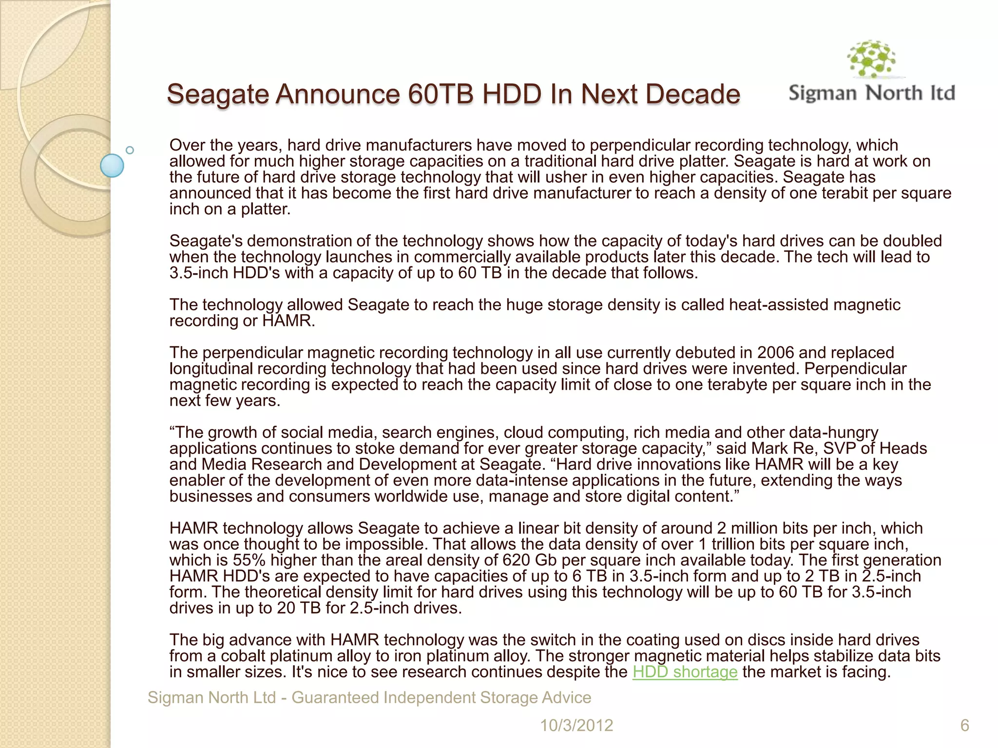 Seagate Announce 60TB HDD In Next Decade
  Over the years, hard drive manufacturers have moved to perpendicular recording technology, which
  allowed for much higher storage capacities on a traditional hard drive platter. Seagate is hard at work on
  the future of hard drive storage technology that will usher in even higher capacities. Seagate has
  announced that it has become the first hard drive manufacturer to reach a density of one terabit per square
  inch on a platter.
  Seagate's demonstration of the technology shows how the capacity of today's hard drives can be doubled
  when the technology launches in commercially available products later this decade. The tech will lead to
  3.5-inch HDD's with a capacity of up to 60 TB in the decade that follows.
  The technology allowed Seagate to reach the huge storage density is called heat-assisted magnetic
  recording or HAMR.
  The perpendicular magnetic recording technology in all use currently debuted in 2006 and replaced
  longitudinal recording technology that had been used since hard drives were invented. Perpendicular
  magnetic recording is expected to reach the capacity limit of close to one terabyte per square inch in the
  next few years.
  “The growth of social media, search engines, cloud computing, rich media and other data-hungry
  applications continues to stoke demand for ever greater storage capacity,” said Mark Re, SVP of Heads
  and Media Research and Development at Seagate. “Hard drive innovations like HAMR will be a key
  enabler of the development of even more data-intense applications in the future, extending the ways
  businesses and consumers worldwide use, manage and store digital content.”
  HAMR technology allows Seagate to achieve a linear bit density of around 2 million bits per inch, which
  was once thought to be impossible. That allows the data density of over 1 trillion bits per square inch,
  which is 55% higher than the areal density of 620 Gb per square inch available today. The first generation
  HAMR HDD's are expected to have capacities of up to 6 TB in 3.5-inch form and up to 2 TB in 2.5-inch
  form. The theoretical density limit for hard drives using this technology will be up to 60 TB for 3.5-inch
  drives in up to 20 TB for 2.5-inch drives.
  The big advance with HAMR technology was the switch in the coating used on discs inside hard drives
  from a cobalt platinum alloy to iron platinum alloy. The stronger magnetic material helps stabilize data bits
  in smaller sizes. It's nice to see research continues despite the HDD shortage the market is facing.
Sigman North Ltd - Guaranteed Independent Storage Advice
                                                      10/3/2012                                                   6
 