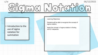 06/12/2022
c/w
▪ Introduction to the
use of sigma
notation for
summation
Learning Objectives:
Students will be able to recognize the concept of
sigma notation.
Apply the concept of sigma notation in finding
sum of sequence.
 