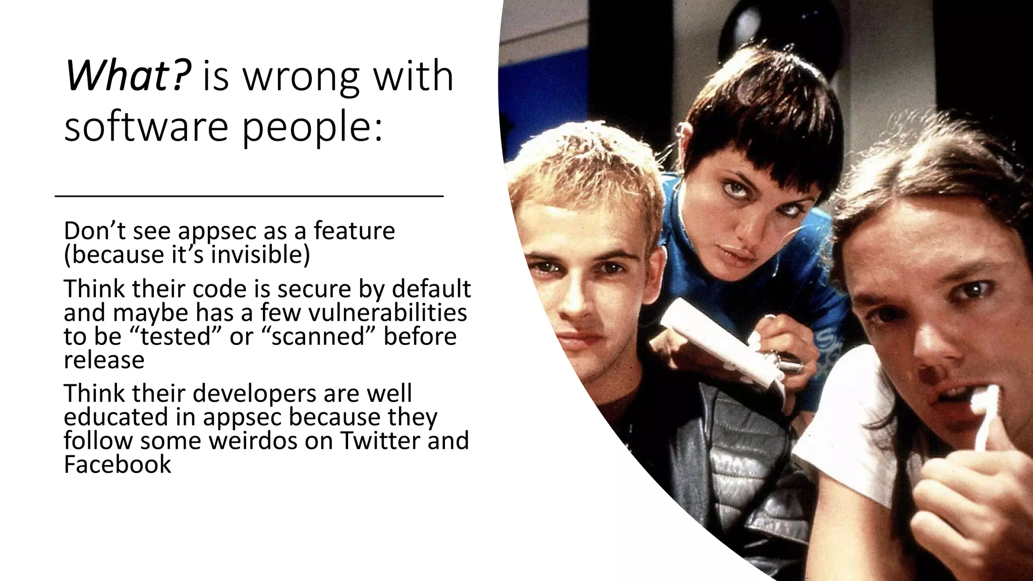 What? is wrong with
software people:
Don’t see appsec as a feature
(because it’s invisible)
Think their code is secure by default
and maybe has a few vulnerabilities
to be “tested” or “scanned” before
release
Think their developers are well
educated in appsec because they
follow some weirdos on Twitter and
Facebook
 