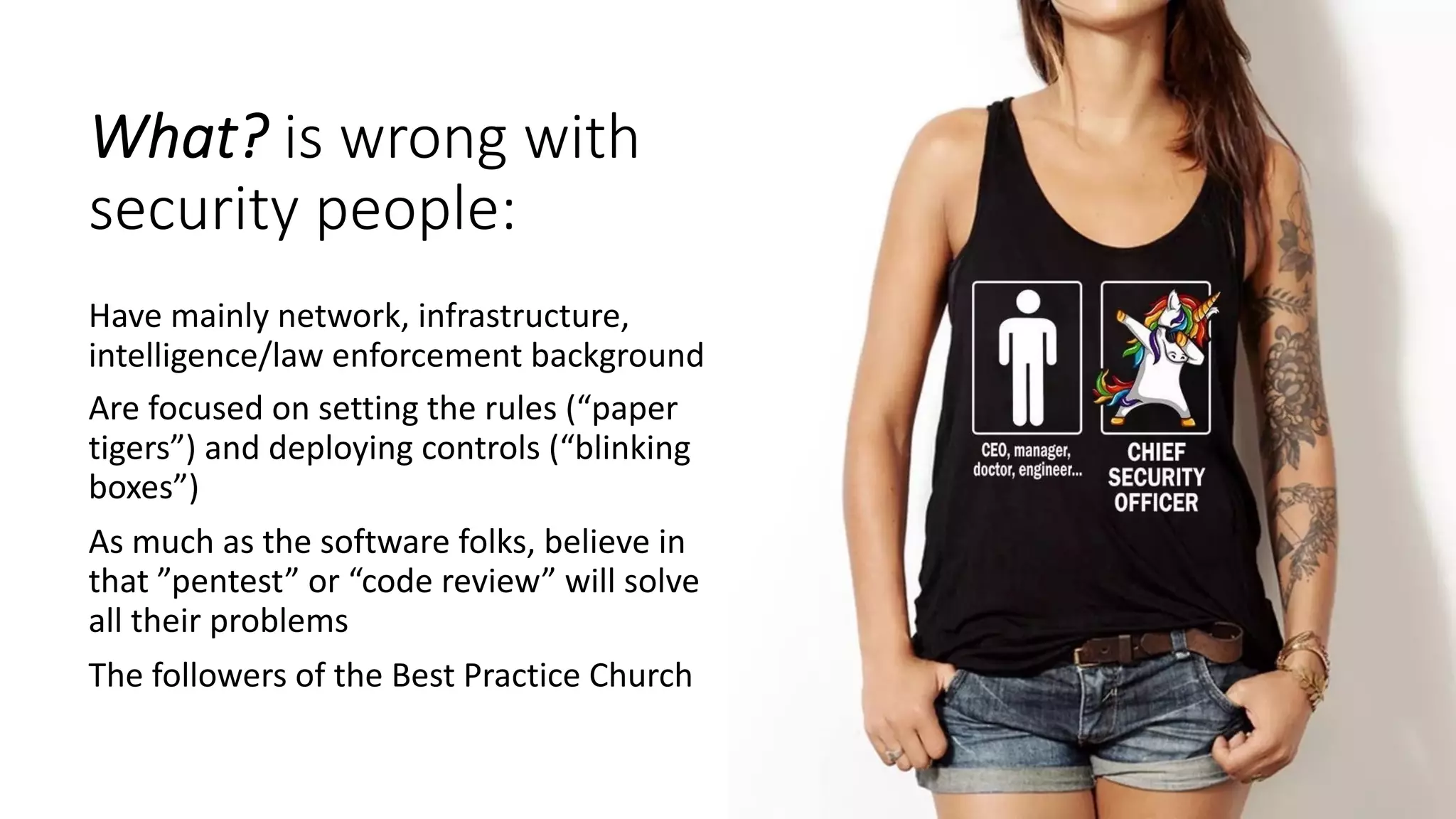 What? is wrong with
security people:
Have mainly network, infrastructure,
intelligence/law enforcement background
Are focused on setting the rules (“paper
tigers”) and deploying controls (“blinking
boxes”)
As much as the software folks, believe in
that ”pentest” or “code review” will solve
all their problems
The followers of the Best Practice Church
 