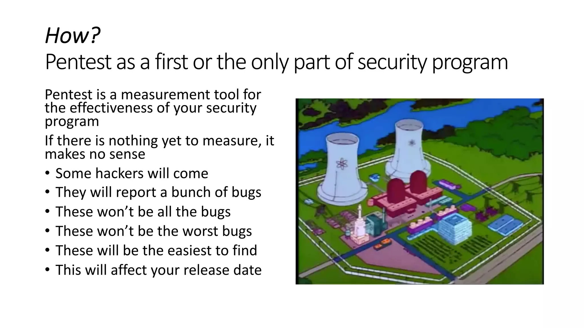 How?
Pentestas a firstortheonlypartof securityprogram
Pentest is a measurement tool for
the effectiveness of your security
program
If there is nothing yet to measure, it
makes no sense
• Some hackers will come
• They will report a bunch of bugs
• These won’t be all the bugs
• These won’t be the worst bugs
• These will be the easiest to find
• This will affect your release date
 