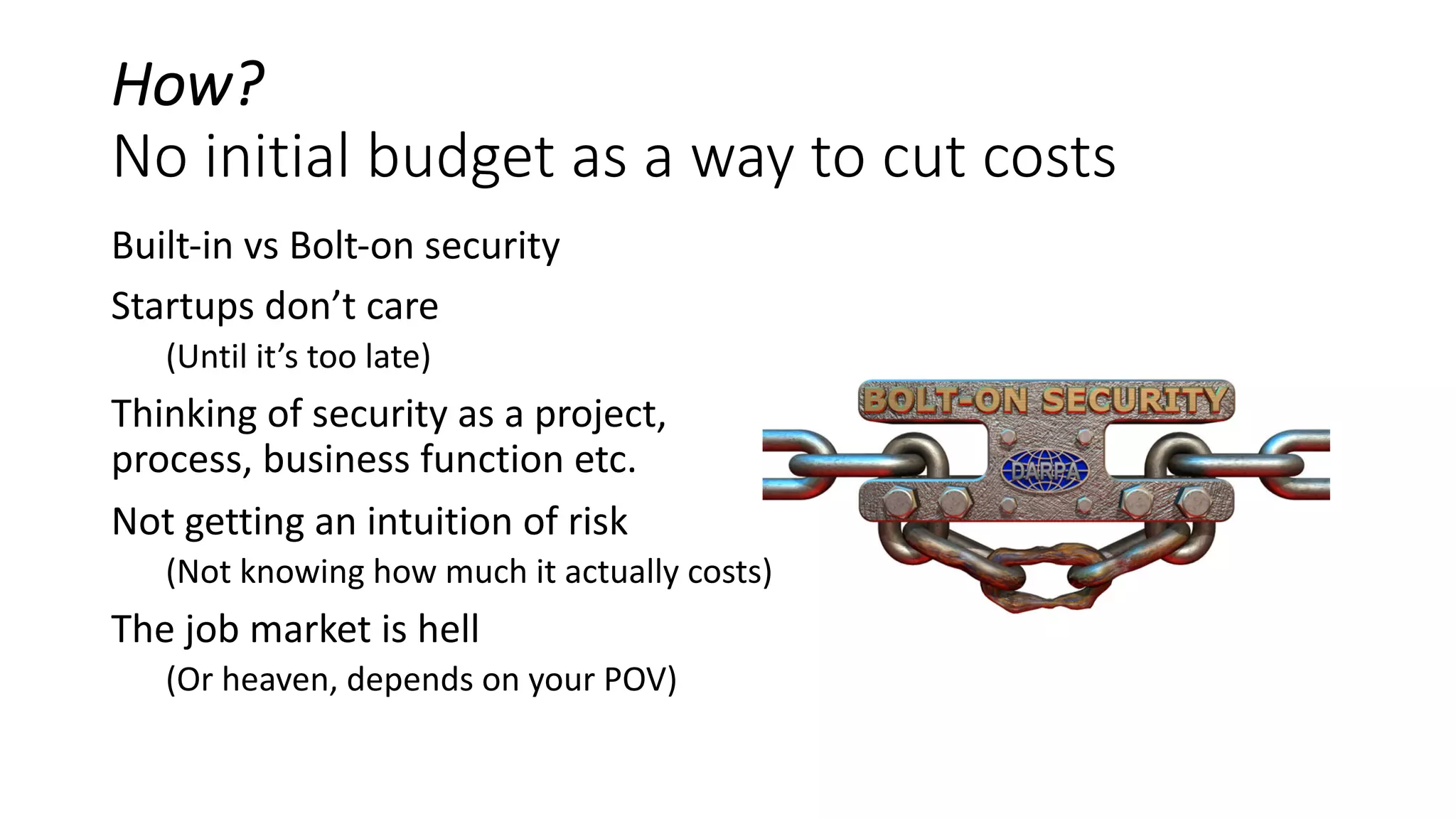 How?
No initial budget as a way to cut costs
Built-in vs Bolt-on security
Startups don’t care
(Until it’s too late)
Thinking of security as a project,
process, business function etc.
Not getting an intuition of risk
(Not knowing how much it actually costs)
The job market is hell
(Or heaven, depends on your POV)
 