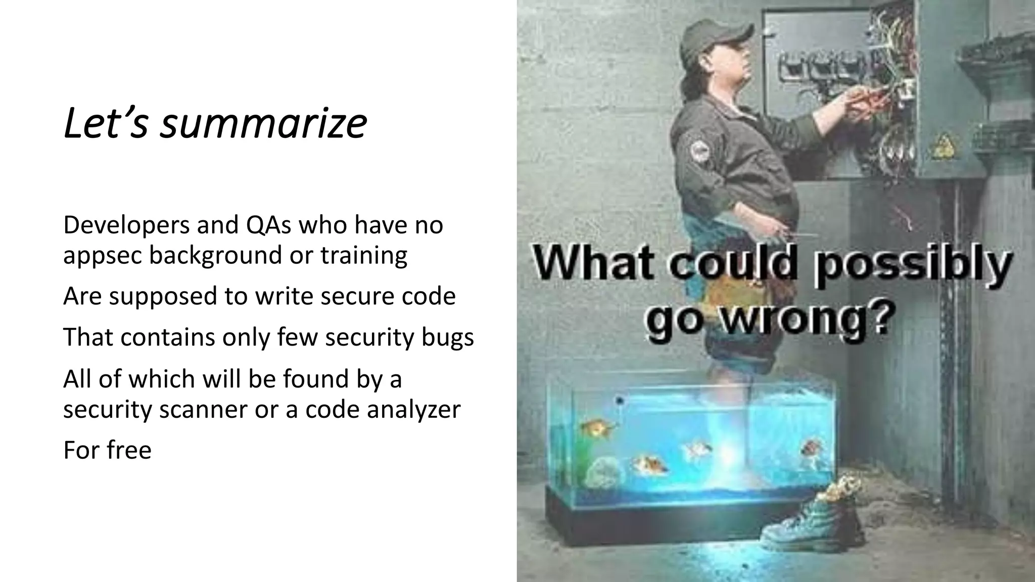 Let’s summarize
Developers and QAs who have no
appsec background or training
Are supposed to write secure code
That contains only few security bugs
All of which will be found by a
security scanner or a code analyzer
For free
 