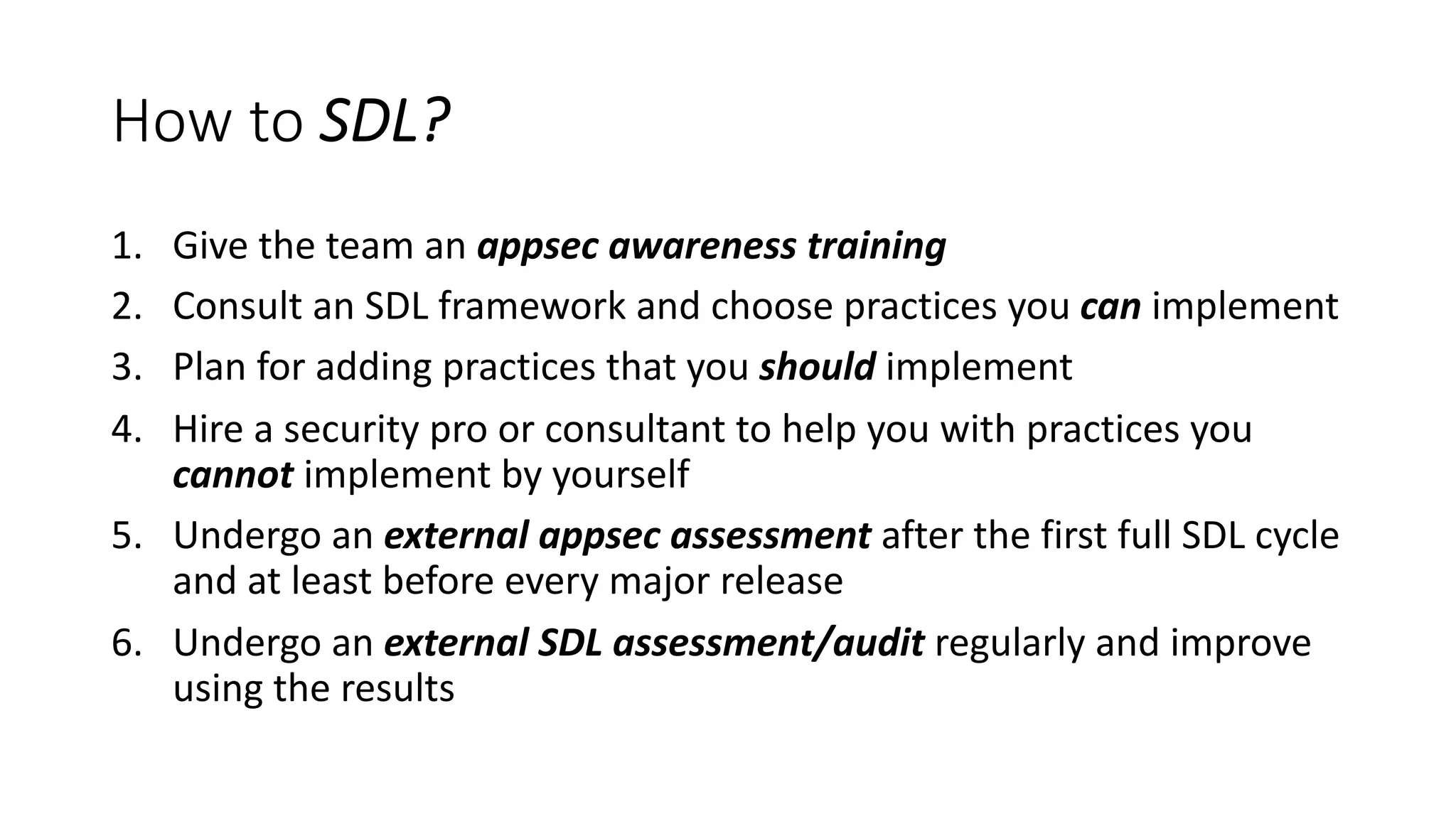 How to SDL?
1. Give the team an appsec awareness training
2. Consult an SDL framework and choose practices you can implement
3. Plan for adding practices that you should implement
4. Hire a security pro or consultant to help you with practices you
cannot implement by yourself
5. Undergo an external appsec assessment after the first full SDL cycle
and at least before every major release
6. Undergo an external SDL assessment/audit regularly and improve
using the results
 