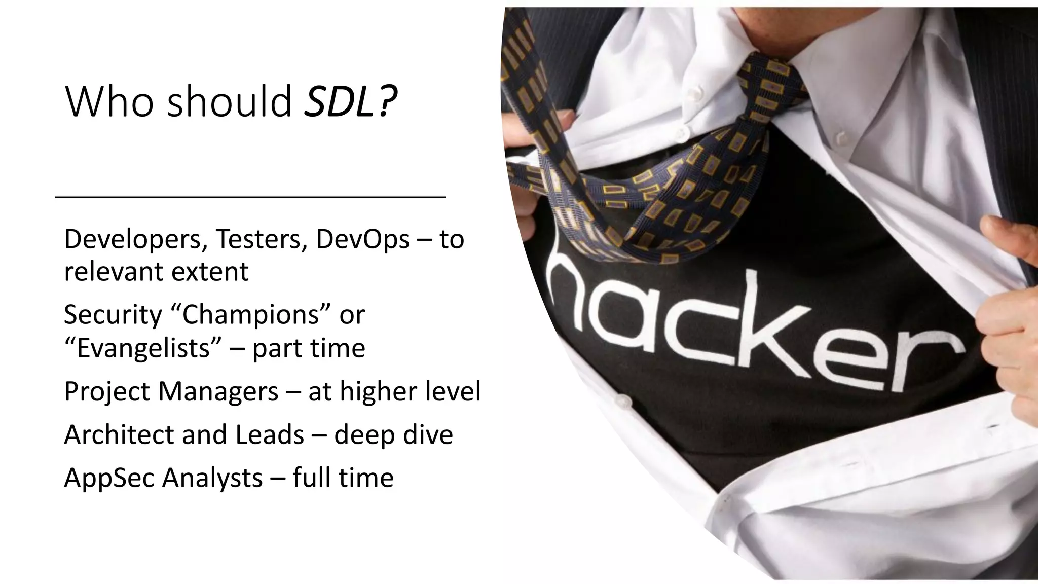 Who should SDL?
Developers, Testers, DevOps – to
relevant extent
Security “Champions” or
“Evangelists” – part time
Project Managers – at higher level
Architect and Leads – deep dive
AppSec Analysts – full time
 