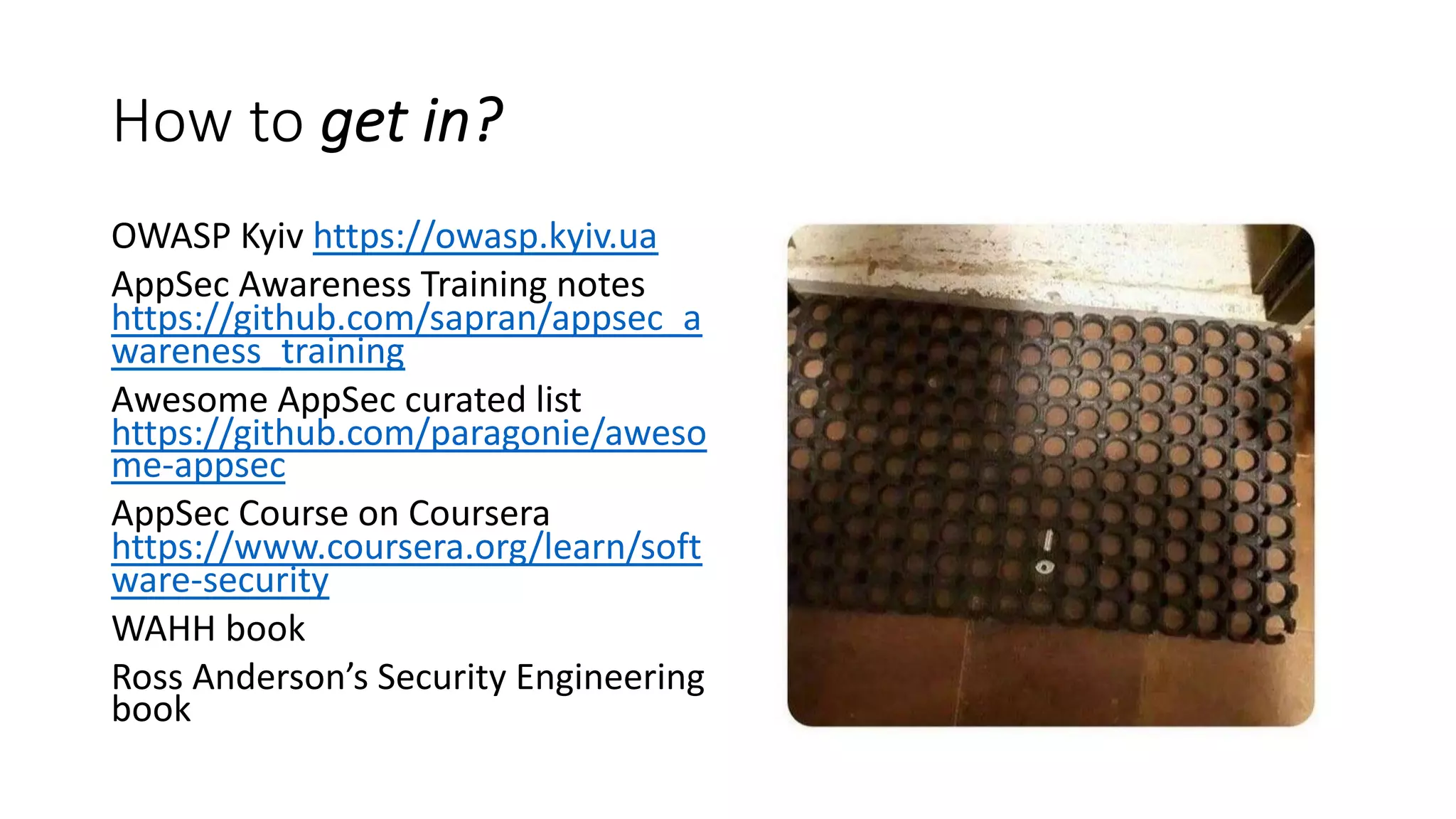 How to get in?
OWASP Kyiv https://owasp.kyiv.ua
AppSec Awareness Training notes
https://github.com/sapran/appsec_a
wareness_training
Awesome AppSec curated list
https://github.com/paragonie/aweso
me-appsec
AppSec Course on Coursera
https://www.coursera.org/learn/soft
ware-security
WAHH book
Ross Anderson’s Security Engineering
book
 