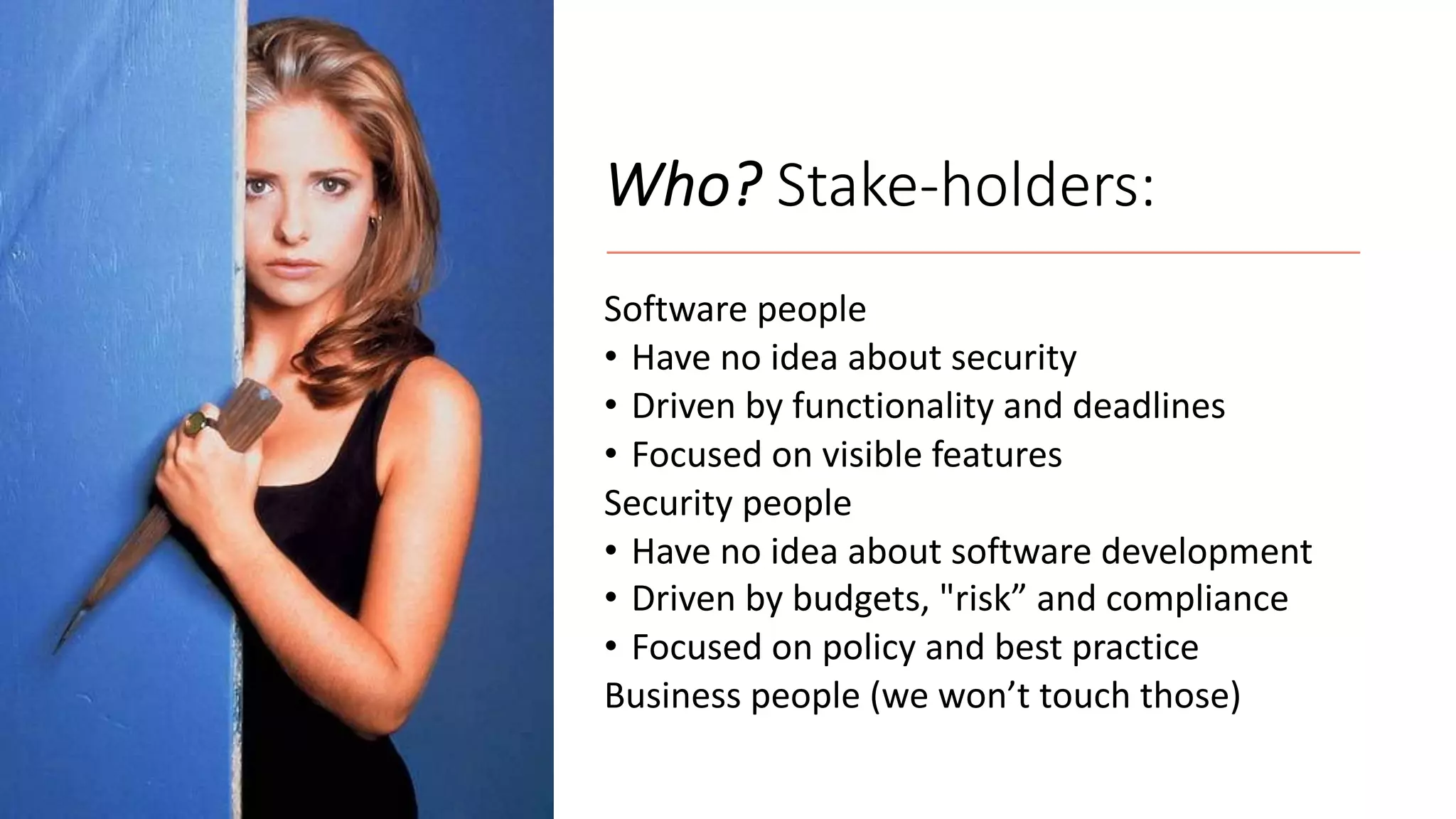Who? Stake-holders:
Software people
• Have no idea about security
• Driven by functionality and deadlines
• Focused on visible features
Security people
• Have no idea about software development
• Driven by budgets, "risk” and compliance
• Focused on policy and best practice
Business people (we won’t touch those)
 