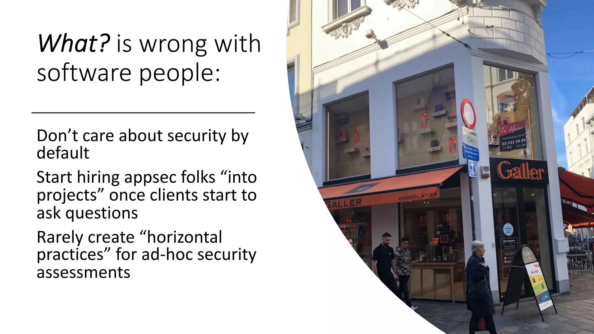 What? is wrong with
software people:
Don’t care about security by
default
Start hiring appsec folks “into
projects” once clients start to
ask questions
Rarely create “horizontal
practices” for ad-hoc security
assessments
 