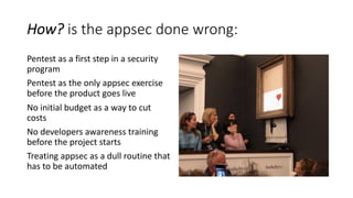 How? is the appsec done wrong:
Pentest as a first step in a security
program
Pentest as the only appsec exercise
before the product goes live
No initial budget as a way to cut
costs
No developers awareness training
before the project starts
Treating appsec as a dull routine that
has to be automated
 