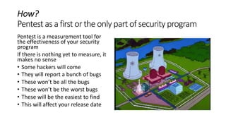 How?
Pentestas a firstortheonlypartof securityprogram
Pentest is a measurement tool for
the effectiveness of your security
program
If there is nothing yet to measure, it
makes no sense
• Some hackers will come
• They will report a bunch of bugs
• These won’t be all the bugs
• These won’t be the worst bugs
• These will be the easiest to find
• This will affect your release date
 