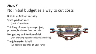 How?
No initial budget as a way to cut costs
Built-in vs Bolt-on security
Startups don’t care
(Until it’s too late)
Thinking of security as a project,
process, business function etc.
Not getting an intuition of risk
(Not knowing how much it actually costs)
The job market is hell
(Or heaven, depends on your POV)
 