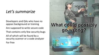 Let’s summarize
Developers and QAs who have no
appsec background or training
Are supposed to write secure code
That contains only few security bugs
All of which will be found by a
security scanner or a code analyzer
For free
 
