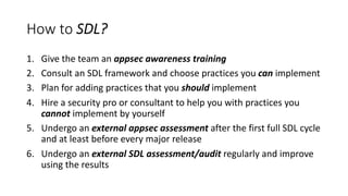 How to SDL?
1. Give the team an appsec awareness training
2. Consult an SDL framework and choose practices you can implement
3. Plan for adding practices that you should implement
4. Hire a security pro or consultant to help you with practices you
cannot implement by yourself
5. Undergo an external appsec assessment after the first full SDL cycle
and at least before every major release
6. Undergo an external SDL assessment/audit regularly and improve
using the results
 