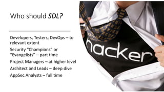 Who should SDL?
Developers, Testers, DevOps – to
relevant extent
Security “Champions” or
“Evangelists” – part time
Project Managers – at higher level
Architect and Leads – deep dive
AppSec Analysts – full time
 