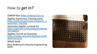 How to get in?
OWASP Kyiv https://owasp.kyiv.ua
AppSec Awareness Training notes
https://github.com/sapran/appsec_a
wareness_training
Awesome AppSec curated list
https://github.com/paragonie/aweso
me-appsec
AppSec Course on Coursera
https://www.coursera.org/learn/soft
ware-security
WAHH book
Ross Anderson’s Security Engineering
book
 