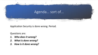 Agenda… sort of…
Application Security is done wrong. Period.
Questions are:
1. Who does it wrong?
2. What is done wrong?
3. How is it done wrong?
 