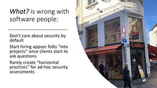 What? is wrong with
software people:
Don’t care about security by
default
Start hiring appsec folks “into
projects” once clients start to
ask questions
Rarely create “horizontal
practices” for ad-hoc security
assessments
 