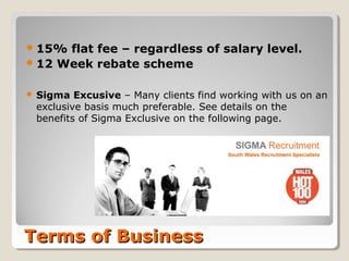 15% flat fee – regardless of salary level.
 12 Week rebate scheme


   Sigma Excusive – Many clients find working with us on an
    exclusive basis much preferable. See details on the
    benefits of Sigma Exclusive on the following page.




Terms of Business
 