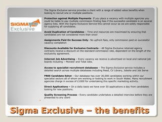 The Sigma Exclusive service provides a client with a range of added value benefits when
          looking to recruit one or multiple positions.

          Protection against Multiple Payments If you place a vacancy with multiple agencies you
          could be liable to pay multiple commission finding fees if the successful candidate is on several
          agency lists. With the Sigma Exclusive Service this cannot occur as we are solely responsible
          for supplying all candidates.

          Avoid Duplication of Candidates – Time and resources are maximised by ensuring that
          candidates are not considered more than once!

          Assignments Paid On Success Only– No upfront fees, only commission paid on successful
          vacancy completion

          Discounts Available for Exclusive Contracts – All Sigma Exclusive retained agency
          contracts receive a discount on the standard commission rate, dependent on the length of the
          exclusivity agreement.

          Internet Job Advertising – Every vacancy we receive is advertised on local and national job
          boards including – Monster and Total Jobs.

          Access to specialist recruitment databases – The Sigma Exclusive service includes a
          detailed search across multiple databases including Reed, CV Library, Jobsite and Job Serve

          FREE Candidate Eshot – Our database has over 30,000 candidates working within our
          specialist sectors all of whom are working or looking to work in South Wales. Many recruitment
          agencies charge in excess of £1000 for undertaking this specific marketing activity.

          Direct Applications – On a daily basis we have over 50 applications a day from candidates
          looking for new positions.

          Quality Screening Process - Every candidate undertakes a detailed interview before they are
          presented to any client
      




Sigma Exclusive – the benefits
 