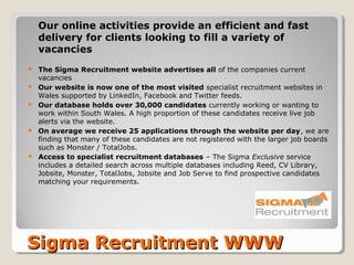 Our online activities provide an efficient and fast
    delivery for clients looking to fill a variety of
    vacancies
   The Sigma Recruitment website advertises all of the companies current
    vacancies
   Our website is now one of the most visited specialist recruitment websites in
    Wales supported by LinkedIn, Facebook and Twitter feeds.
   Our database holds over 30,000 candidates currently working or wanting to
    work within South Wales. A high proportion of these candidates receive live job
    alerts via the website.
   On average we receive 25 applications through the website per day, we are
    finding that many of these candidates are not registered with the larger job boards
    such as Monster / TotalJobs.
   Access to specialist recruitment databases – The Sigma Exclusive service
    includes a detailed search across multiple databases including Reed, CV Library,
    Jobsite, Monster, TotalJobs, Jobsite and Job Serve to find prospective candidates
    matching your requirements.




Sigma Recruitment WWW
 