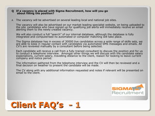 Q If a vacancy is placed with Sigma Recruitment, how will you go
   about filling the position?

A   The vacancy will be advertised on several leading local and national job sites.
    The vacancy will also be advertised on our market leading specialist website, on being uploaded to
    the site candidates who have signed up for qualifying job alerts will immediately receive an email
    alerting them to the newly created vacancy.
    We will also conduct a full “search” of our internal database, although the database is fully
    integrated and computerised no automated or computer matching will take place.
    The Sigma database has in excess of 30000 live candidates across a wide range of skills sets, we
    are able to keep in regular contact with candidates via automated SMS messages and emails. All
    CV’s are reviewed manually by a consultant before being selected.
    Each candidate will receive a call from a fully trained consultant to discuss the position and for us
    to conduct a telephone interview. Amongst other things we will discuss with the candidate salary
    expectations, current salary, travelling distance to the client, reason for looking to leave current
    company and notice period.
    The information gathered from the telephone interview and the CV will then be reviewed and a
    final decision on weather to present the candidate will be made.
    The CV along with any additional information requested and notes if relevant will be presented on
    email to the client.




Client FAQ’s - 1
 