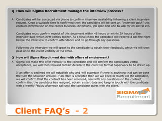 Q How will Sigma Recruitment manage the interview process?

A   Candidates will be contacted via phone to confirm interview availability following a client interview
    request. Once a suitable time is confirmed then the candidate will be sent an “interview pack” this
    contains information on the clients business, directions, job spec and who to ask for on arrival etc.

    Candidates must confirm receipt of this document within 48 hours or within 24 hours of the
    interview date which ever comes sooner. As a final check the candidate will receive a call the night
    before the interview to confirm attendance and to go through any questions.

    Following the interview we will speak to the candidate to obtain their feedback, which we will then
    pass on to the client verbally or via email.

Q How will Sigma Recruitment deal with offers of employment?
A Sigma will make the offer verbally to the candidate and will confirm the candidates verbal
  acceptance, we will then forward contact details to the client for formal paperwork to be drawn up.

    If an offer is declined we will establish why and will ascertain if there is anything that can be done
    the turn the situation around. If an offer is accepted then we will keep in touch will the candidate,
    we will confirm that the contract has been received, deal with any questions on the contract,
    confirm that the candidate has resigned, obtain a start date and keep in touch with the candidate
    with a weekly Friday afternoon call until the candidate starts with the client.




    Client FAQ’s - 2
 