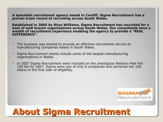 A specialist recruitment agency based in Cardiff, Sigma Recruitment has a
proven track record of recruiting across South Wales.

Established in 2005 by Rhys Williams, Sigma Recruitment has recruited for a
host of well known organisations across South Wales. Our consultants have a
wealth of recruitment experience enabling the agency to provide a “REAL
DIFFERENCE”.

   The business was started to provide an effective recruitment service to
    manufacturing companies based in South Wales.
   Sigma Recruitment clients include some of the largest manufacturing
    organisations in Wales.
   In 2007 Sigma Recruitment were included on the prestigious Western Mail Hot
    100 list for 2007. Sigma were one of only 8 companies who achieved hot 100
    status in the first year of eligibility.




About Sigma Recruitment
 