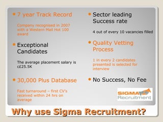 7   year Track Record              Sector
                                          leading
                                    Success rate
 Company recognised in 2007
 with a Western Mail Hot 100
                                    4 out of every 10 vacancies filled
 award

 Exceptional                       Quality   Vetting
 Candidates                         Process
                                    1 in every 2 candidates
 The average placement salary is
                                    presented is selected for
 c£25.5K
                                    interview


 30,000    Plus Database           No   Success, No Fee
 Fast turnaround – first CV’s
 received within 24 hrs on
 average


Why use Sigma Recruitment?
 