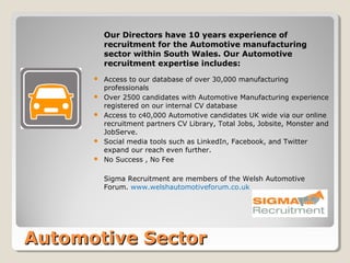 Our Directors have 10 years experience of
          recruitment for the Automotive manufacturing
          sector within South Wales. Our Automotive
          recruitment expertise includes:
         Access to our database of over 30,000 manufacturing
          professionals
         Over 2500 candidates with Automotive Manufacturing experience
          registered on our internal CV database
         Access to c40,000 Automotive candidates UK wide via our online
          recruitment partners CV Library, Total Jobs, Jobsite, Monster and
          JobServe.
         Social media tools such as LinkedIn, Facebook, and Twitter
          expand our reach even further.
         No Success , No Fee

          Sigma Recruitment are members of the Welsh Automotive
          Forum. www.welshautomotiveforum.co.uk




Automotive Sector
 