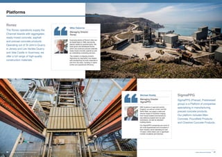 Ronez
The Ronez operations supply the
Channel Islands with aggregates,
ready-mixed concrete, asphalt
and precast concrete products.
Operating out of St John’s Quarry
in Jersey and Les Vardes Quarry
and Vale Castle in Guernsey, we
offer a full range of high-quality
construction materials.
SigmaPPG
SigmaPPG (Precast, Prestressed
group) is a Platform of companies
specialising in manufacturing
precast concrete products.
Our platform includes Allen
Concrete, Poundfield Products
and Cheshire Concrete Products.
Michael Roddy
Managing Director
SigmaPPG
With locations in east and central
England, as well as London and the
North West, we supply a wide and
diverse range of industries ranging
from house builders and farmers to
sea defence projects and car park
contractors, as well as standard
building blocks.
Our SigmaPPG companies are some of
the most experienced and innovative in
their industry; some operating for over
70 years, while others own a significant
number of patents and licences.
Mike Osborne
Managing Director
Ronez
Quarrying activity at Ronez’s sites can
be traced back to 1869, serving the
island’s needs for quarried stone. We
have grown and developed Ronez,
which now produces precast materials,
ready-mixed concrete, asphalt as well
as undertaking contracting services.
The creation of shipping division,
SigmaGsy by SigmaRoc has helped
with transporting dry-bulk materials to
and from the sites, resulting in higher
profits and operational efficiency.
Platforms
27Invest, Improve and IntegrateSigmaRoc Annual Report and Financial Statements26
 