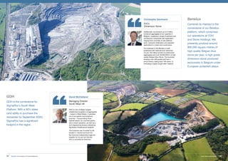 GDH
GDH is the cornerstone for
SigmaRoc’s South West
Platform. With a 40% stake
(and ability to purchase the
remainder by September 2020),
SigmaRoc has a significant
footprint in the region.
Benelux
Carrieres du Hainaut is the
cornerstone of our Benelux
platform, which comprises
our operations at CDH
and Stone Holdings. We
presently produce around
900,000 square metres of
high quality Belgian blue
stone per year, a high grade
dimension stone produced
exclusively in Belgium under
European protected status.
Christophe Daulmerie
ExCo
Dimension Stone
Additionally, we produce up to 2 million
tonnes of aggregates at our quarries in
Belgium, supplying a range of partners and
construction companies with application
ranging from concrete, to sea defence
work, riverbank fortification and standard
applications in roads and construction.
Our business in the Benelux is well
positioned with reserves and resources
of over 150 million tonnes of construction
aggregates and over 28,000,000m3
of high
quality Belgian Blue Stone. The business
employs over 430 people and has a
proud history, dating back 130 years, of
extracting a highly sought after material.
David McClelland
Managing Director
South West UK
GDH is one of Wales’ largest
independent suppliers of aggregates
– based in West Wales, it operates
out of six granite and limestone
quarries – incorporating three
asphalt plants, six concrete plants,
and a wharf operation, as well as a
civil engineering division delivering
significant infrastructure projects.
The business was founded by Mr.
Gerald D. Harries and built into
the foremost independent regional
supplier by his son Ian Harries,
who is currently its chairman.
SigmaRoc Annual Report and Financial Statements 29Invest, Improve and Integrate28
 