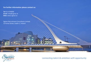 For further information please contact us:

Tel: 01 4744600
Email: info@sigmar.ie
Web: www.sigmar.ie


Sigmar Recruitment Consultants Limited
13 Hume Street, Dublin 2, Ireland.




                                             connecting talent & ambition with opportunity
 