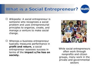 Wikipedia:  A social entrepreneur is someone who recognizes a social problem and uses entrepreneurial principles to organize, create, and manage a venture to make social change.  Whereas a business entrepreneur typically measures performance in  profit and return , a social entrepreneur assesses success in terms of the  impact s/he has on society. While social entrepreneurs often work through nonprofits and citizen groups, many work in the private and governmental sectors 