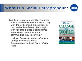 "Social entrepreneurs identify resources where people only see problems. They view the villagers as the solution, not the passive beneficiary. They begin with the assumption of competence and unleash resources in the communities they're serving.”  -- David Bornstein, author of How to Change the World: Social Entrepreneurs and the Power of New Ideas 