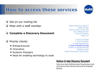 Get on our mailing list Meet with a staff member Complete a Discovery Document Priority clients: Entrepreneurial Innovative Systems Changers Need for enabling technology to scale MaRS Discovery District MaRS Centre South Tower, Suite 100 101 College Street Toronto, Ontario M5G 1L7 T 416.673.8100 F 416.673.8181 E sig@marsdd.com W  www.marsdd.com/sig Follow us @sigeneration Become a fan Social Innovation Generation 