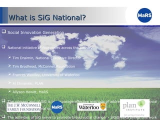 Social Innovation Generation National initiative of four nodes across the country Tim Draimin, National Executive Director Tim Brodhead, McConnell Foundation Frances Westley, University of Waterloo Al Etmanski, PLAN Allyson Hewitt, MaRS The primary aim of SiG is to encourage effective methods of addressing   persistent social problems on a national scale  The activities of SiG serve to promote broad social change  - SiG@MaRS brings this work to Ontario What is SiG National? 