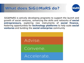 SiG@MaRS is actively developing programs to support the launch and growth of social ventures, enhancing the skills and networks of  social entrepreneurs , exploring new instruments of  social finance , fostering opportunities for  technology platforms  to help scale  social ventures  and building the  social enterprise  community 