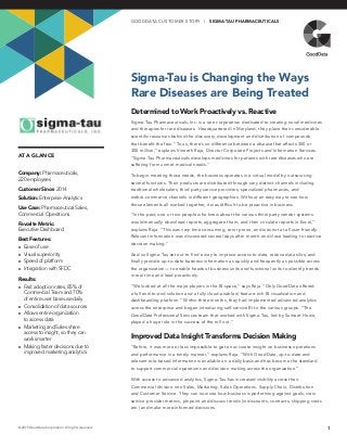 AT A GLANCE
Sigma-Tau is Changing the Ways
Rare Diseases are Being Treated
1© 2015 GoodData Corporation. All rights reserved.
Company: Pharmaceuticals,
220 employees
Customer Since: 2014
Solution: Enterprise Analytics
Use Case: Pharmaceutical Sales,
Commercial Operations
Favorite Metric:
Executive Dashboard
Best Features:
►► Ease of use
►► Visual superiority
►► Speed of platform
►► Integration with SFDC
Results:
►► Fast adoption rates, 85% of
Commercial Team and 70%
of entire user base use daily
►► Consolidation of data sources
►► Allows entire organization
to access data
►► Marketing and Sales share
access to insight, so they can
work smarter
►► Making faster decisions due to
improved marketing analytics
GO O D DATA CUS TOMER S TOR Y | SIGMA-TAU PHARMACEUTICALS
Determined to Work Proactively vs. Reactive
Sigma-Tau Pharmaceuticals, Inc. is a rare corporation dedicated to creating novel medicines
and therapies for rare diseases. Headquartered in Maryland, they place their considerable
scientific resources behind the discovery, development and distribution of compounds
that benefit the few. “To us, there’s no difference between a disease that affects 300 or
300 million,” explains Vineeth Raja, Director Corporate Projects and Information Services.
“Sigma-Tau Pharmaceuticals develops medicines for patients with rare diseases who are
suffering from unmet medical needs.”
To begin meeting those needs, the business operates in a virtual model by outsourcing
several functions. Their products are distributed through very distinct channels including
traditional wholesalers, third party service providers, specialized pharmacies, and
web/e-commerce channels in different geographies. Without an easy way to see how
those elements all worked together, it was difficult to be proactive in business.
“In the past, one or two people who knew about the various third-party vendor systems
would manually download reports, aggregate them, and then circulate reports in Excel,”
explains Raja. “This was very time consuming, error prone, and was not at all user friendly.
Relevant information was discovered several days after month-end close leading to reactive
decision making.”
And so Sigma-Tau set out to find a way to improve access to data, reduce data silos, and
finally provide up-to-date business information as quickly and frequently as possible across
the organization— to enable heads of business units and functional units to identify trends
in real time and lead proactively.
“We looked at all the major players in the BI space,” says Raja. “Only GoodData offered
a full end-to-end solution and a fully cloud-enabled, feature-rich BI visualization and
dashboarding platform.” Within three months, they had implemented advanced analytics
across the enterprise and began introducing self-service BI to the various groups. “The
GoodData Professional Services team that worked with Sigma-Tau, led by Sumeet Howe,
played a huge role in the success of the roll out.”
Improved Data Insight Transforms Decision Making
“Before, it was more or less impossible to get an accurate insight on business operations
and performance in a timely manner,” explains Raja. “With GoodData, up-to-date and
relevant role-based information is available on a daily basis and has become the standard
to support commercial operations and decision making across the organization.”
With access to advanced analytics, Sigma-Tau has increased visibility across their
Commercial division into Sales, Marketing, Sales Operations, Supply Chain, Distribution
and Customer Service. They can now see how business is performing against goals, view
service provider metrics, pinpoint and discuss trends (in discounts, contracts, shipping costs
etc.) and make more-informed decisions.
 