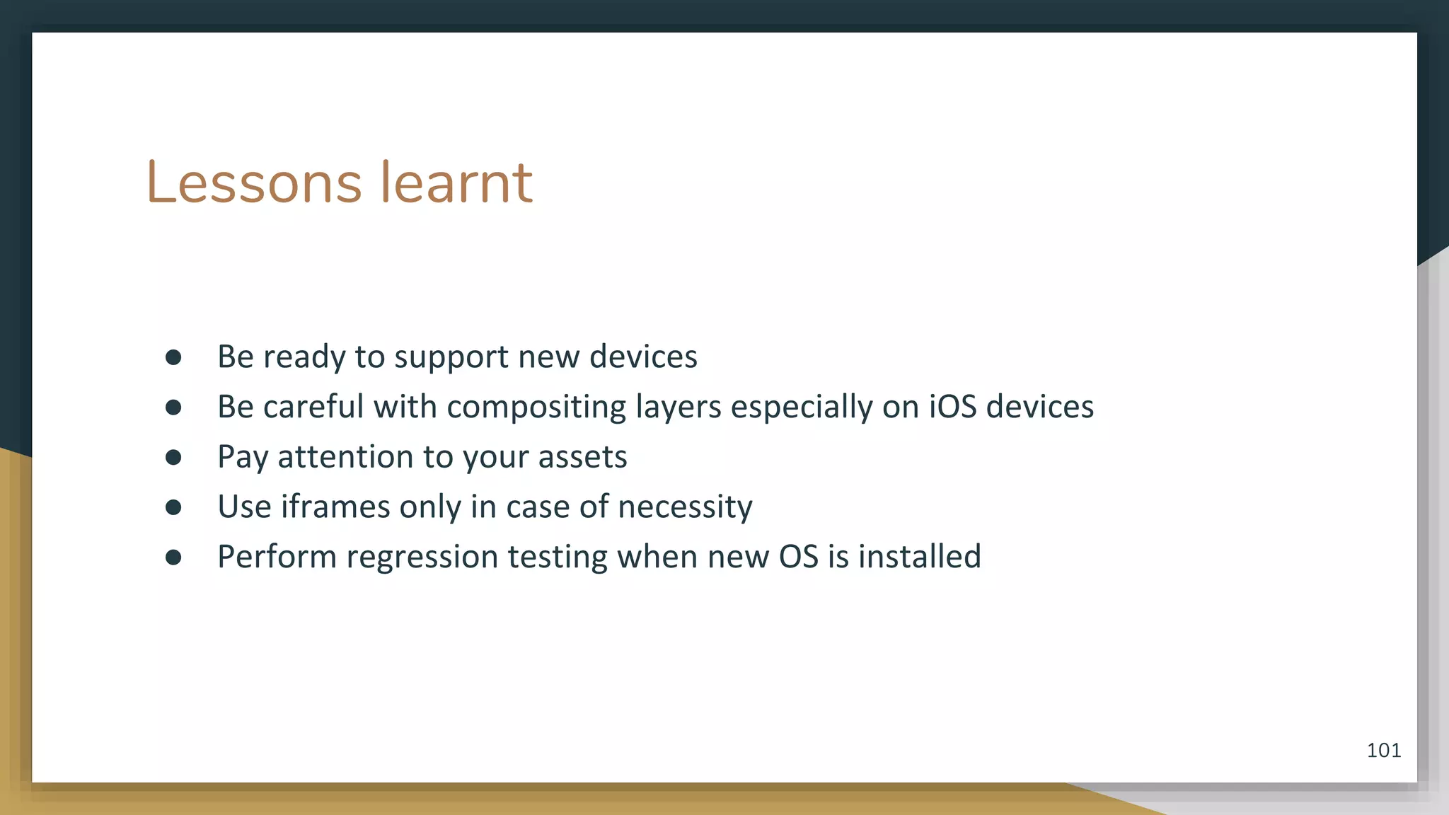 Lessons learnt ● Be ready to support new devices ● Be careful with compositing layers especially on iOS devices ● Pay attention to your assets ● Use iframes only in case of necessity ● Perform regression testing when new OS is installed 101 