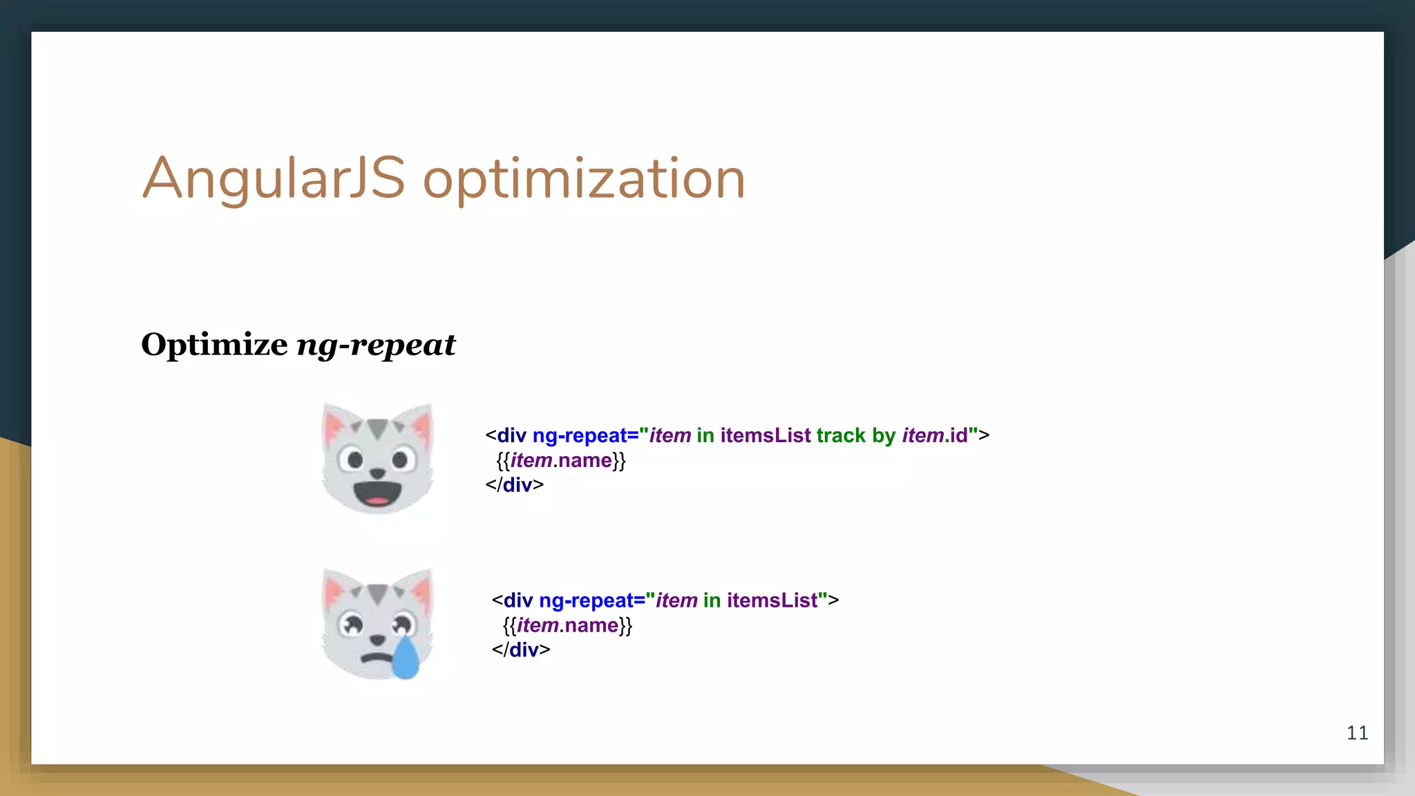 AngularJS optimization Optimize ng-repeat <div ng-repeat="item in itemsList"> {{item.name}} </div> <div ng-repeat="item in itemsList track by item.id"> {{item.name}} </div> 11 
