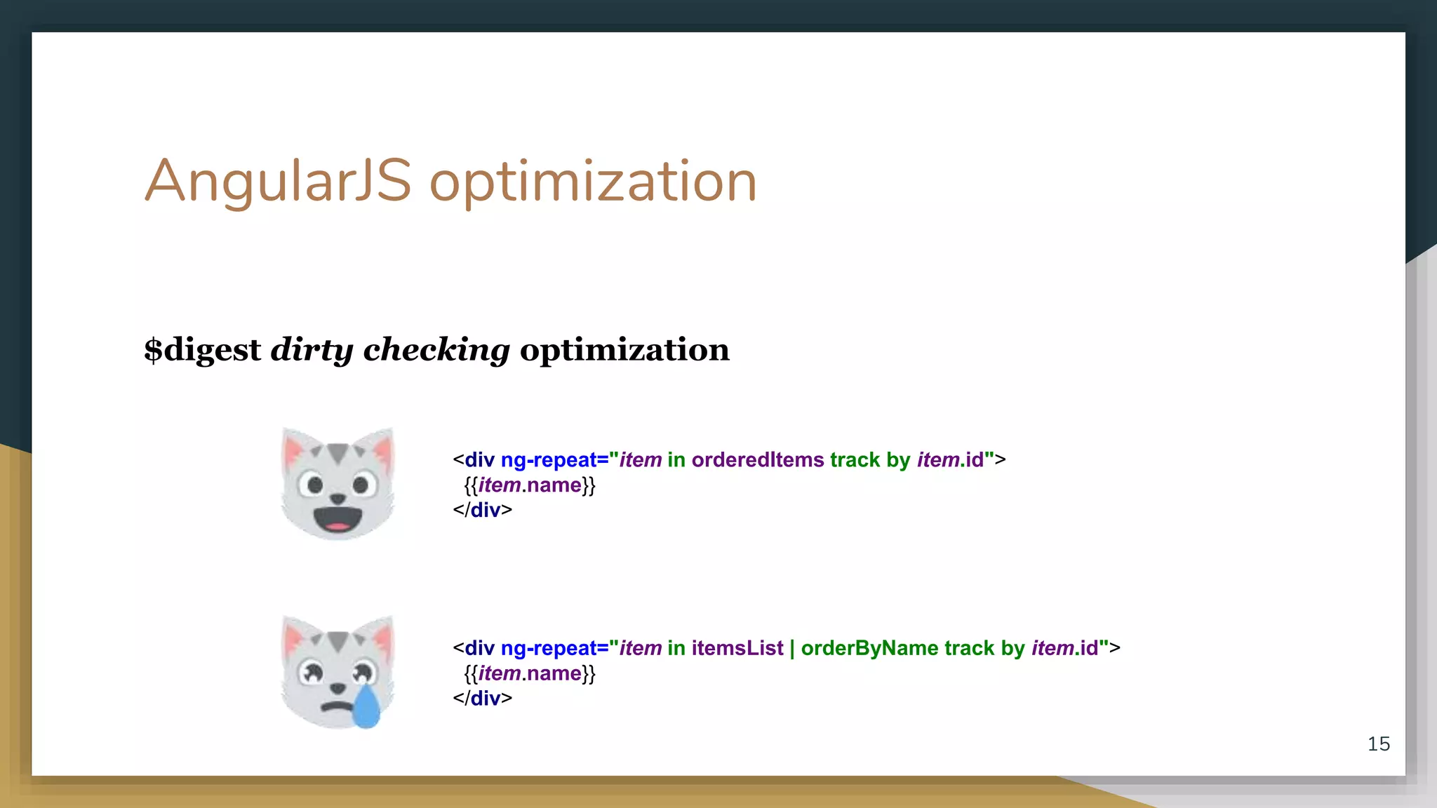 AngularJS optimization $digest dirty checking optimization 15 <div ng-repeat="item in orderedItems track by item.id"> {{item.name}} </div> <div ng-repeat="item in itemsList | orderByName track by item.id"> {{item.name}} </div> 