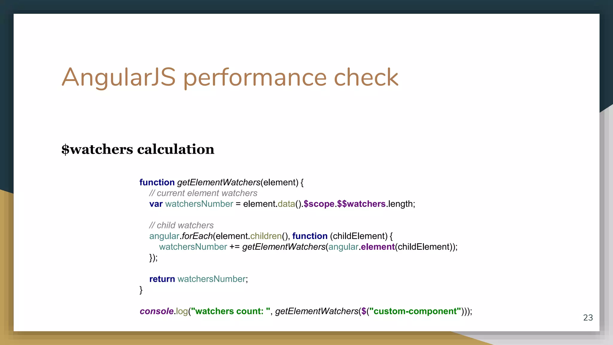 AngularJS performance check $watchers calculation 23 function getElementWatchers(element) { // current element watchers var watchersNumber = element.data().$scope.$$watchers.length; // child watchers angular.forEach(element.children(), function (childElement) { watchersNumber += getElementWatchers(angular.element(childElement)); }); return watchersNumber; } console.log("watchers count: ", getElementWatchers($("custom-component"))); 